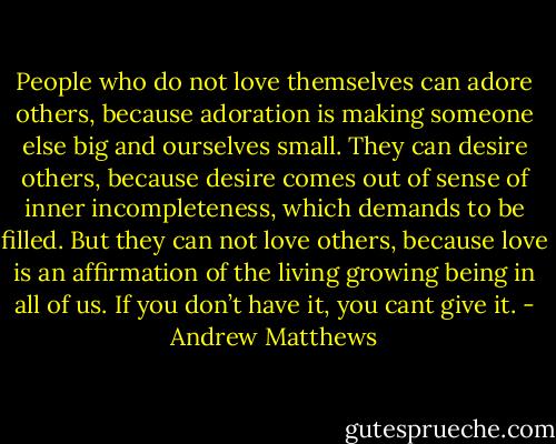 People who do not love themselves can adore others, because adoration is making someone else big and ourselves small. They can desire others, because desire comes out of sense of inner incompleteness, which demands to be filled. But they can not love others, because love is an affirmation of the living growing being in all of us. If you don’t have it, you cant give it. - Andrew Matthews