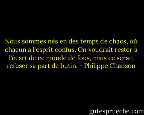 Nous sommes nés en des temps de chaos, où chacun a l'esprit confus. On voudrait rester à l'écart de ce monde de fous, mais ce serait refuser sa part de butin. - Philippe Chanson