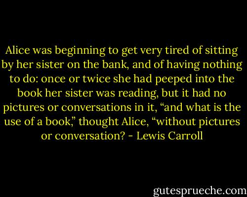 Alice was beginning to get very tired of sitting by her sister on the bank, and of having nothing to do: once or twice she had peeped into the book her sister was reading, but it had no pictures or conversations in it, “and what is the use of a book,” thought Alice, “without pictures or conversation? - Lewis Carroll