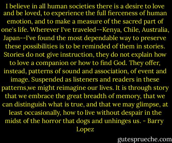 I believe in all human societies there is a desire to love and be loved, to experience the full fierceness of human emotion, and to make a measure of the sacred part of one's life. Wherever I've traveled--Kenya, Chile, Australia, Japan--I've found the most dependable way to preserve these possibilities is to be reminded of them in stories. Stories do not give instruction, they do not explain how to love a companion or how to find God. They offer, instead, patterns of sound and association, of event and image. Suspended as listeners and readers in these patterns,we might reimagine our lives. It is through story that we embrace the great breadth of memory, that we can distinguish what is true, and that we may glimpse, at least occasionally, how to live without despair in the midst of the horror that dogs and unhinges us. - Barry  Lopez