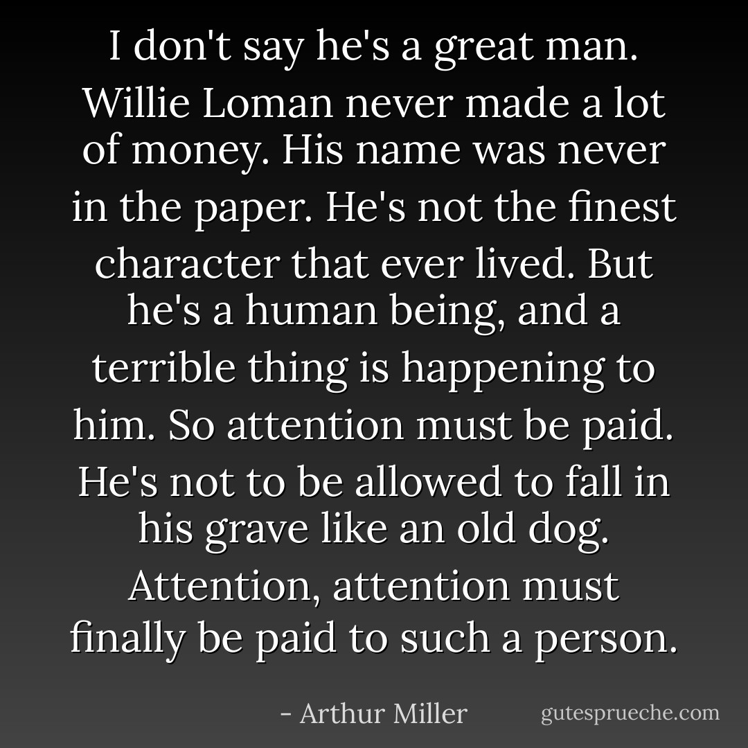I don't say he's a great man. Willie Loman never made a lot of money. His name was never in the paper. He's not the finest character that ever lived. But he's a human being, and a terrible thing is happening to him. So attention must be paid. He's not to be allowed to fall in his grave like an old dog. Attention, attention must finally be paid to such a person. - Arthur Miller