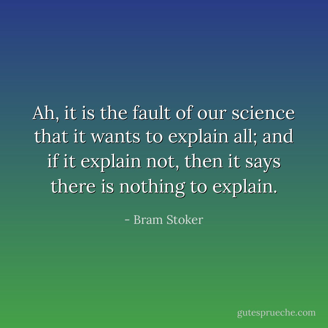 Ah, it is the fault of our science that it wants to explain all; and if it explain not, then it says there is nothing to explain. - Bram Stoker
