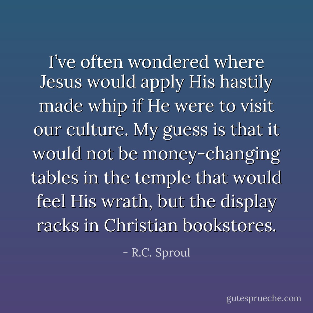 I’ve often wondered where Jesus would apply His hastily made whip if He were to visit our culture. My guess is that it would not be money-changing tables in the temple that would feel His wrath, but the display racks in Christian bookstores. - R.C. Sproul