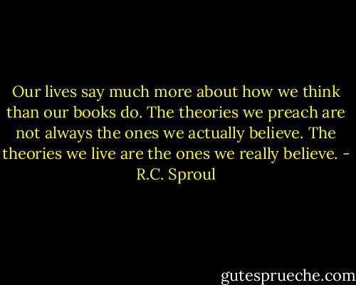 Our lives say much more about how we think than our books do. The theories we preach are not always the ones we actually believe. The theories we live are the ones we really believe. - R.C. Sproul
