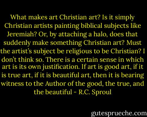What makes art Christian art? Is it simply Christian artists painting biblical subjects like Jeremiah? Or, by attaching a halo, does that suddenly make something Christian art? Must the artist’s subject be religious to be Christian? I don’t think so. There is a certain sense in which art is its own justification. If art is good art, if it is true art, if it is beautiful art, then it is bearing witness to the Author of the good, the true, and the beautiful - R.C. Sproul