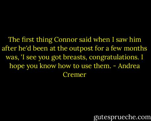 The first thing Connor said when I saw him after he'd been at the outpost for a few months was, 'I see you got breasts, congratulations. I hope you know how to use them. - Andrea Cremer