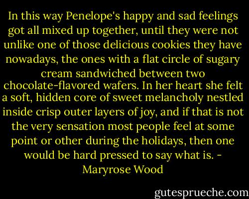 In this way Penelope's happy and sad feelings got all mixed up together, until they were not unlike one of those delicious cookies they have nowadays, the ones with a flat circle of sugary cream sandwiched between two chocolate-flavored wafers. In her heart she felt a soft, hidden core of sweet melancholy nestled inside crisp outer layers of joy, and if that is not the very sensation most people feel at some point or other during the holidays, then one would be hard pressed to say what is. - Maryrose Wood