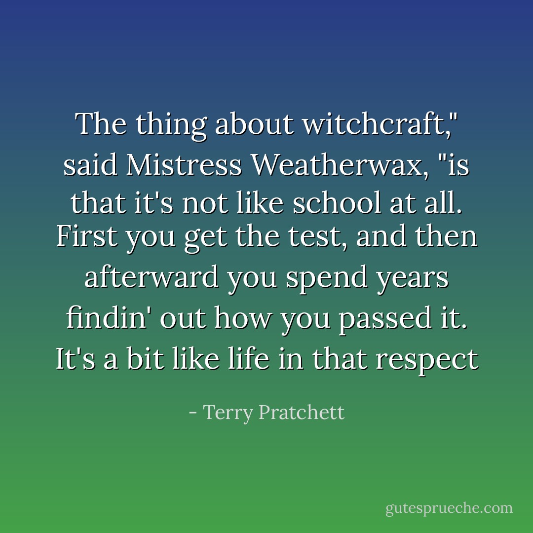 The thing about witchcraft," said Mistress Weatherwax, "is that it's not like school at all. First you get the test, and then afterward you spend years findin' out how you passed it. It's a bit like life in that respect - Terry Pratchett