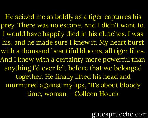 He seized me as boldly as a tiger captures his prey. There was no escape. And I didn't want to. I would have happily died in his clutches. I was his, and he made sure I knew it. My heart burst with a thousand beautiful blooms, all tiger lilies. And I knew with a certainty more powerful than anything I'd ever felt before that we belonged together.<br />He finally lifted his head and murmured against my lips, "It's about bloody time, woman. - Colleen Houck