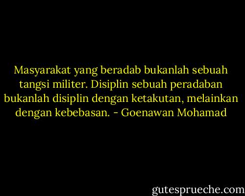 Masyarakat yang beradab bukanlah sebuah tangsi militer. Disiplin sebuah peradaban bukanlah disiplin dengan ketakutan, melainkan dengan kebebasan. - Goenawan Mohamad