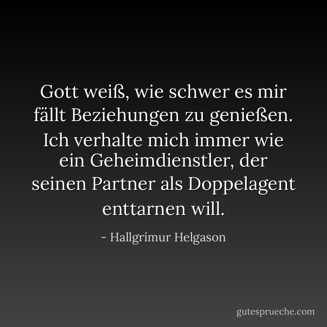 Gott weiß, wie schwer es mir fällt Beziehungen zu genießen. Ich verhalte mich immer wie ein Geheimdienstler, der seinen Partner als Doppelagent enttarnen will. - Hallgrímur Helgason