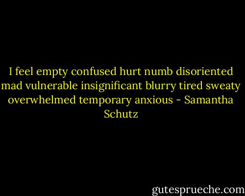 I feel<br />empty<br />confused<br />hurt<br />numb<br />disoriented<br />mad<br />vulnerable<br />insignificant<br />blurry<br />tired<br />sweaty<br />overwhelmed<br />temporary<br />anxious - Samantha Schutz