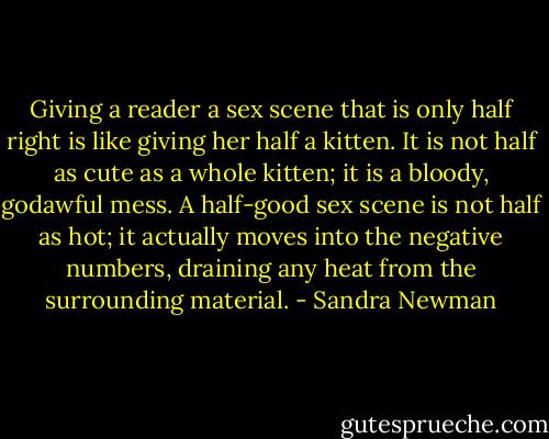Giving a reader a sex scene that is only half right is like giving her half a kitten. It is not half as cute as a whole kitten; it is a bloody, godawful mess. A half-good sex scene is not half as hot; it actually moves into the negative numbers, draining any heat from the surrounding material. - Sandra Newman