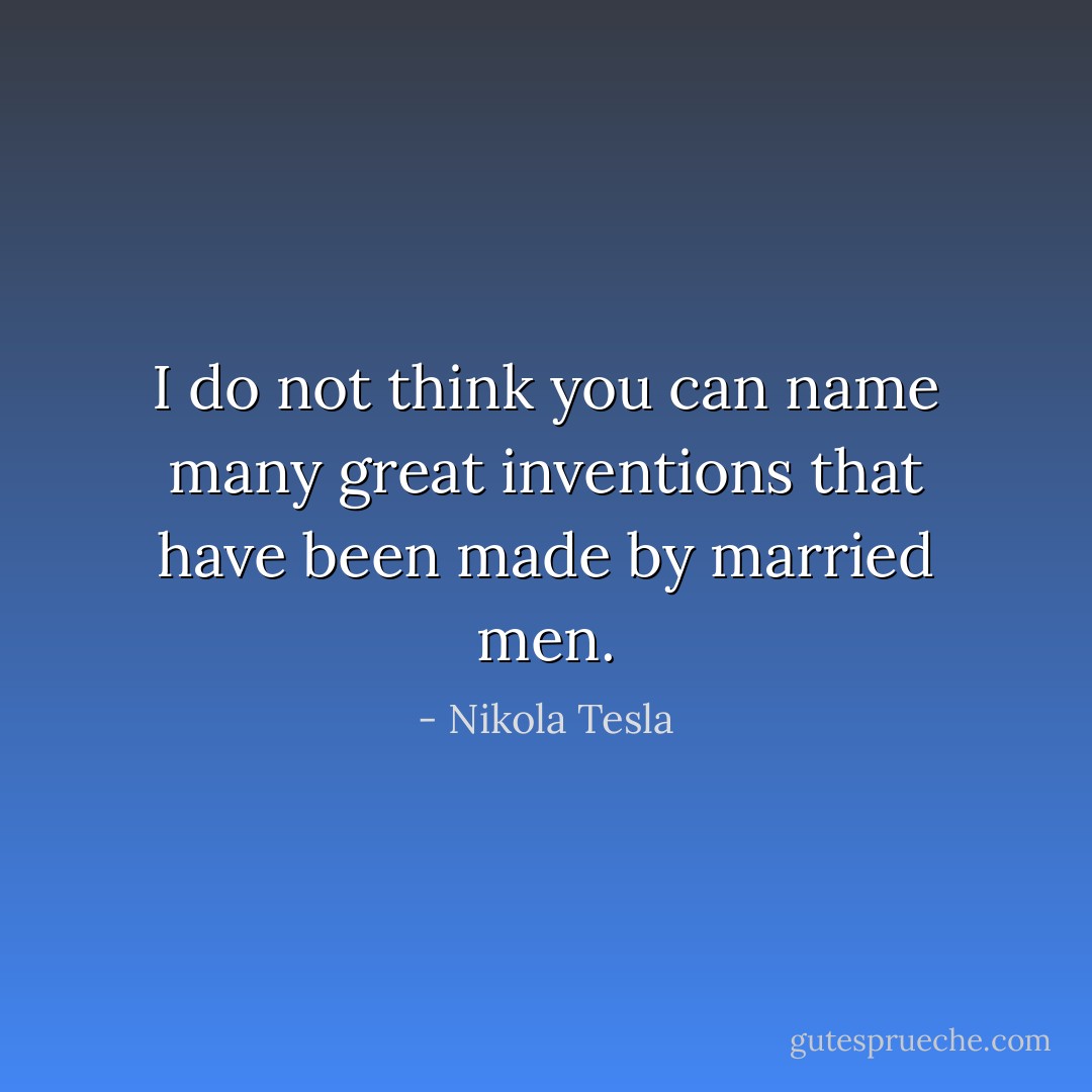 I do not think you can name many great inventions that have been made by married men. - Nikola Tesla