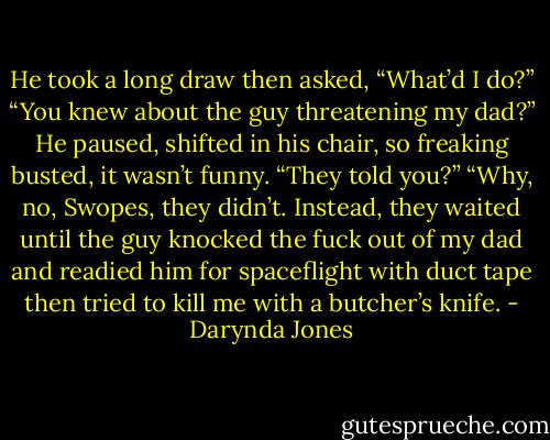 He took a long draw then asked, “What’d I do?”<br />“You knew about the guy threatening my dad?”<br />He paused, shifted in his chair, so freaking busted, it wasn’t funny. “They told you?”<br />“Why, no, Swopes, they didn’t. Instead, they waited until the guy knocked the fuck out of my dad and readied him for spaceflight with duct tape then tried to kill me with a butcher’s knife. - Darynda Jones