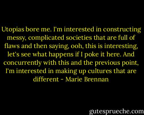 Utopias bore me. I'm interested in constructing messy, complicated societies that are full of flaws and then saying, ooh, this is interesting, let's see what happens if I poke it here. And concurrently with this and the previous point, I'm interested in making up cultures that are different - Marie Brennan