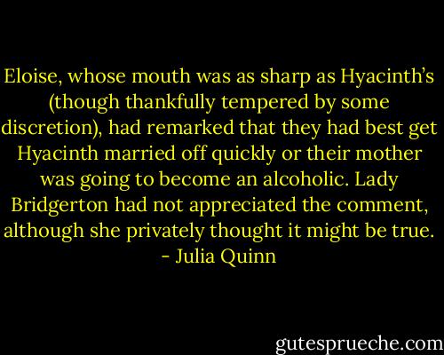 Eloise, whose mouth was as sharp as Hyacinth’s (though thankfully tempered by some discretion), had<br />remarked that they had best get Hyacinth married off quickly or their mother was going to become an<br />alcoholic. Lady Bridgerton had not appreciated the comment, although she privately thought it might be<br />true. - Julia Quinn