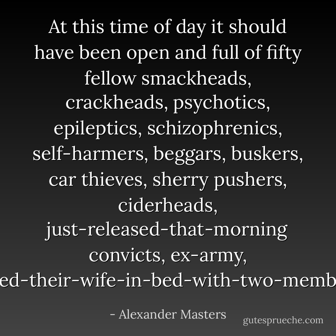 At this time of day it should have been open and full of fifty fellow smackheads, crackheads, psychotics, epileptics, schizophrenics, self-harmers, beggars, buskers, car thieves, sherry pushers, ciderheads, just-released-that-morning convicts, ex-army, ex-married-men-with-young-children-who'd-discovered-their-wife-in-bed-with-two-members-of-the-university-rowing-team-at-the-same-time. - Alexander Masters