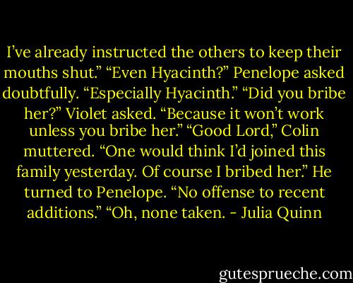 I’ve already instructed the<br />others to keep their mouths shut.”<br />“Even Hyacinth?” Penelope asked doubtfully.<br />“Especially Hyacinth.”<br />“Did you bribe her?” Violet asked. “Because it won’t work unless you<br />bribe her.”<br />“Good Lord,” Colin muttered. “One would think I’d joined this family<br />yesterday. Of course I bribed her.” He turned to Penelope. “No offense to<br />recent additions.”<br />“Oh, none taken. - Julia Quinn
