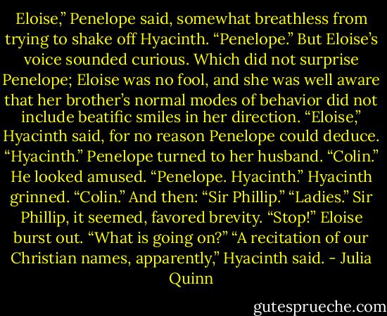 Eloise,” Penelope said, somewhat breathless from trying to shake off<br />Hyacinth.<br />“Penelope.” But Eloise’s voice sounded curious. Which did not<br />surprise Penelope; Eloise was no fool, and she was well aware that her<br />brother’s normal modes of behavior did not include beatific smiles in her<br />direction.<br />“Eloise,” Hyacinth said, for no reason Penelope could deduce.<br />“Hyacinth.”<br />Penelope turned to her husband. “Colin.”<br />He looked amused. “Penelope. Hyacinth.”<br />Hyacinth grinned. “Colin.” And then: “Sir Phillip.”<br />“Ladies.” Sir Phillip, it seemed, favored brevity.<br />“Stop!” Eloise burst out. “What is going on?”<br />“A recitation of our Christian names, apparently,” Hyacinth said. - Julia Quinn