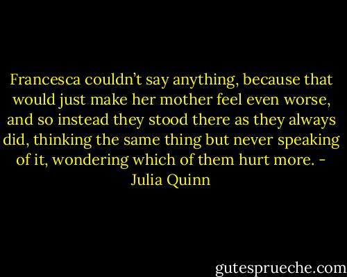 Francesca couldn’t say anything, because that would just make her mother feel even worse, and so<br />instead they stood there as they always did, thinking the same thing but never speaking of it, wondering<br />which of them hurt more. - Julia Quinn