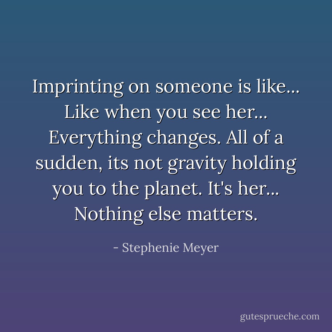 ‎Imprinting on someone is like... Like when you see her... Everything changes. All of a sudden, its not gravity holding you to the planet. It's her... Nothing else matters. - Stephenie Meyer