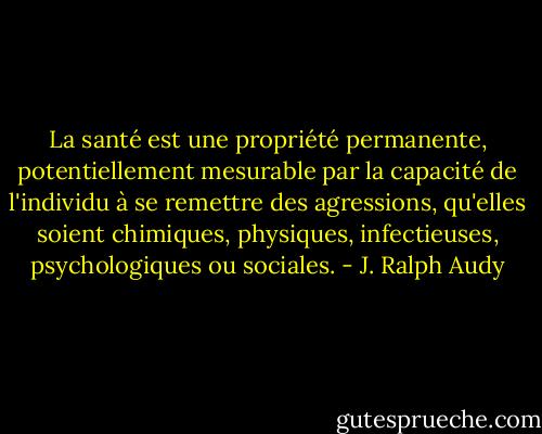La santé est une propriété permanente, potentiellement mesurable par la capacité de l'individu à se remettre des agressions, qu'elles soient chimiques, physiques, infectieuses, psychologiques ou sociales. - J. Ralph Audy