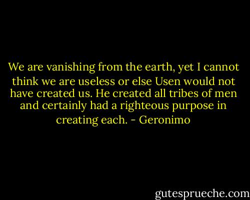 We are vanishing from the earth, yet I cannot think we are useless or else Usen would not have created us. He created all tribes of men and certainly had a righteous purpose in creating each. - Geronimo