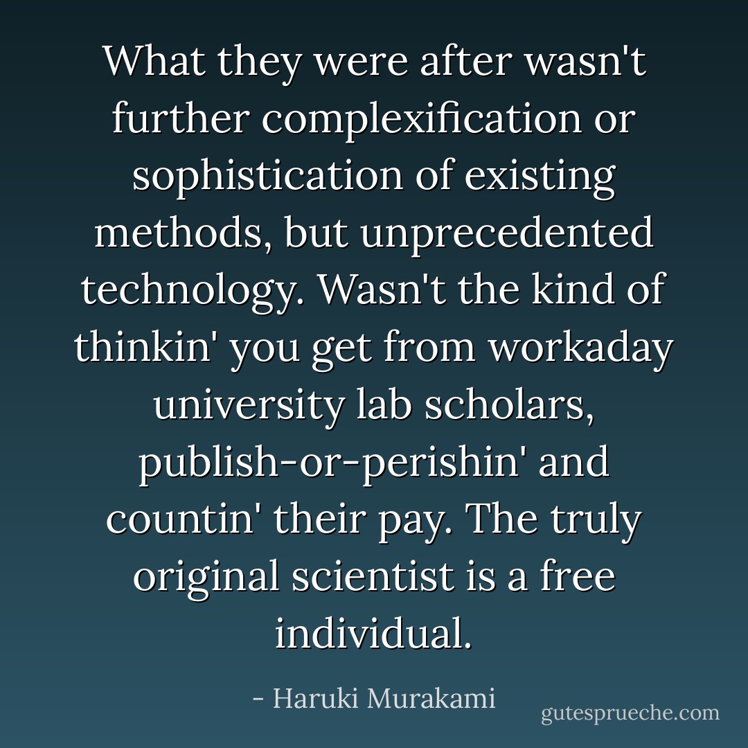What they were after wasn't further complexification or sophistication of existing methods, but unprecedented technology. Wasn't the kind of thinkin' you get from workaday university lab scholars, publish-or-perishin' and countin' their pay. The truly original scientist is a free individual. - Haruki Murakami