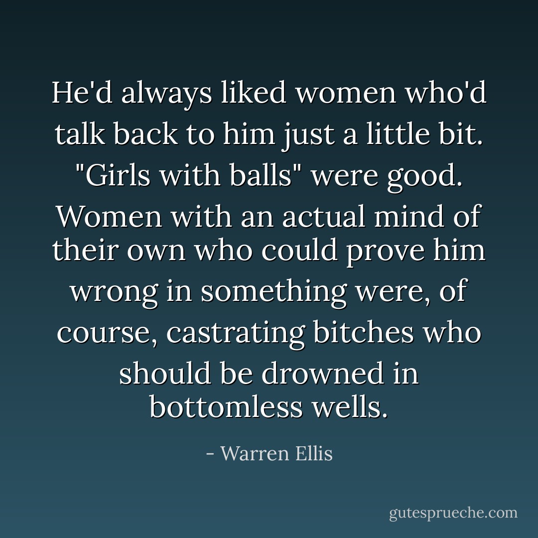 He'd always liked women who'd talk back to him just a little bit. "Girls with balls" were good. Women with an actual mind of their own who could prove him wrong in something were, of course, castrating bitches who should be drowned in bottomless wells. - Warren Ellis