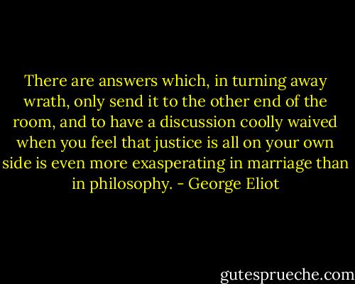 There are answers which, in turning away wrath, only send it to the other end of the room, and to have a discussion coolly waived when you feel that justice is all on your own side is even more exasperating in marriage than in philosophy. - George Eliot