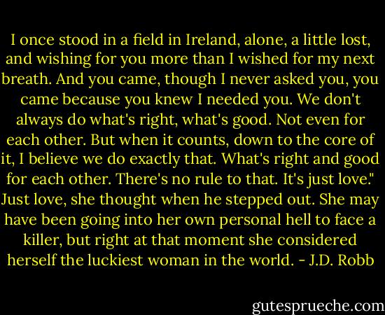 I once stood in a field in Ireland, alone, a little lost, and wishing for you more than I wished for my next breath. And you came, though I never asked you, you came because you knew I needed you. We don't always do what's right, what's good. Not even for each other. But when it counts, down to the core of it, I believe we do exactly that. What's right and good for each other. There's no rule to that. It's just love."<br />Just love, she thought when he stepped out. She may have been going into her own personal hell to face a killer, but right at that moment she considered herself the luckiest woman in the world. - J.D. Robb