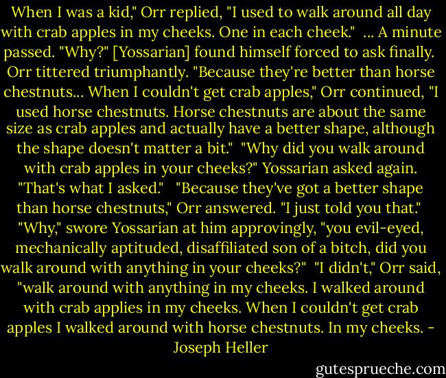 When I was a kid," Orr replied, "I used to walk around all day with crab apples in my cheeks. One in each cheek."<br /><br />... A minute passed. "Why?" [Yossarian] found himself forced to ask finally.<br /><br />Orr tittered triumphantly. "Because they're better than horse chestnuts... When I couldn't get crab apples," Orr continued, "I used horse chestnuts. Horse chestnuts are about the same size as crab apples and actually have a better shape, although the shape doesn't matter a bit."<br /><br />"Why did you walk around with crab apples in your cheeks?" Yossarian asked again. "That's what I asked." <br /><br />"Because they've got a better shape than horse chestnuts," Orr answered. "I just told you that."<br /><br />"Why," swore Yossarian at him approvingly, "you evil-eyed, mechanically aptituded, disaffiliated son of a bitch, did you walk around with anything in your cheeks?"<br /><br />"I didn't," Orr said, "walk around with anything in my cheeks. I walked around with crab applies in my cheeks. When I couldn't get crab apples I walked around with horse chestnuts. In my cheeks. - Joseph Heller
