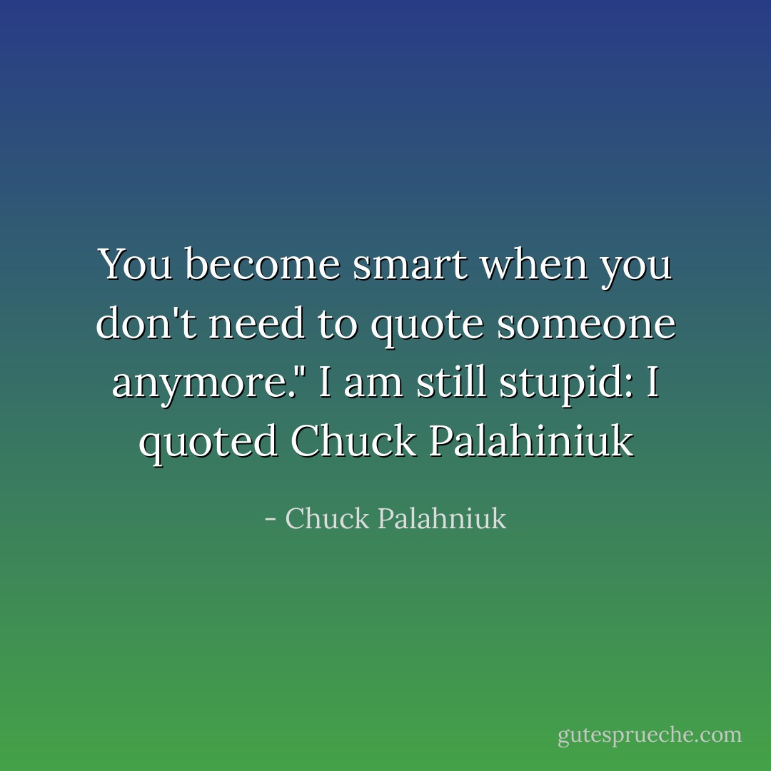 You become smart when you don't need to quote someone anymore."<br />I am still stupid: I quoted Chuck Palahiniuk - Chuck Palahniuk