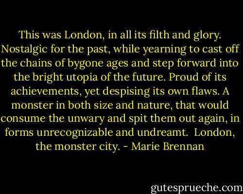 This was London, in all its filth and glory. Nostalgic for the past, while yearning to cast off the chains of bygone ages and step forward into the bright utopia of the future. Proud of its achievements, yet despising its own flaws. A monster in both size and nature, that would consume the unwary and spit them out again, in forms unrecognizable and undreamt.<br /><br />London, the monster city. - Marie Brennan