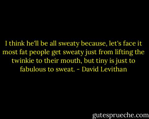 I think he'll be all sweaty because, let's face it most fat people get sweaty just from lifting the twinkie to their mouth, but tiny is just to fabulous to sweat. - David Levithan