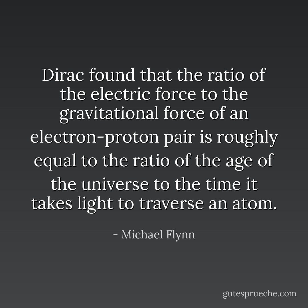 Dirac found that the ratio of the electric force to the gravitational force of an electron-proton pair is roughly equal to the ratio of the age of the universe to the time it takes light to traverse an atom. - Michael Flynn