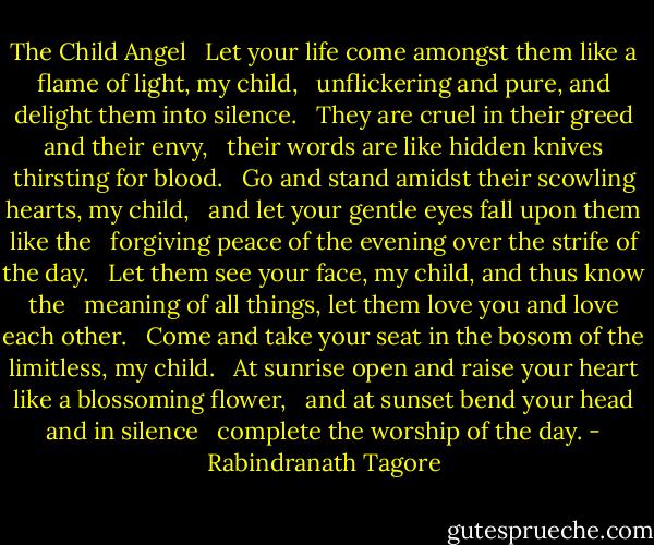 The Child Angel <br /><br />Let your life come amongst them like a flame of light, my child, <br /><br />unflickering and pure, and delight them into silence. <br /><br />They are cruel in their greed and their envy, <br /><br />their words are like hidden knives thirsting for blood. <br /><br />Go and stand amidst their scowling hearts, my child, <br /><br />and let your gentle eyes fall upon them like the <br /><br />forgiving peace of the evening over the strife of the day. <br /><br />Let them see your face, my child, and thus know the <br /><br />meaning of all things, let them love you and love each other. <br /><br />Come and take your seat in the bosom of the limitless, my child. <br /><br />At sunrise open and raise your heart like a blossoming flower, <br /><br />and at sunset bend your head and in silence <br /><br />complete the worship of the day. - Rabindranath Tagore