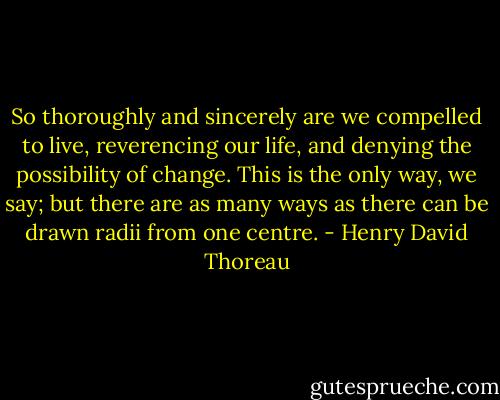 So thoroughly and sincerely are we compelled to live, reverencing our life, and denying the possibility of change. This is the only way, we say; but there are as many ways as there can be drawn radii from one centre. - Henry David Thoreau
