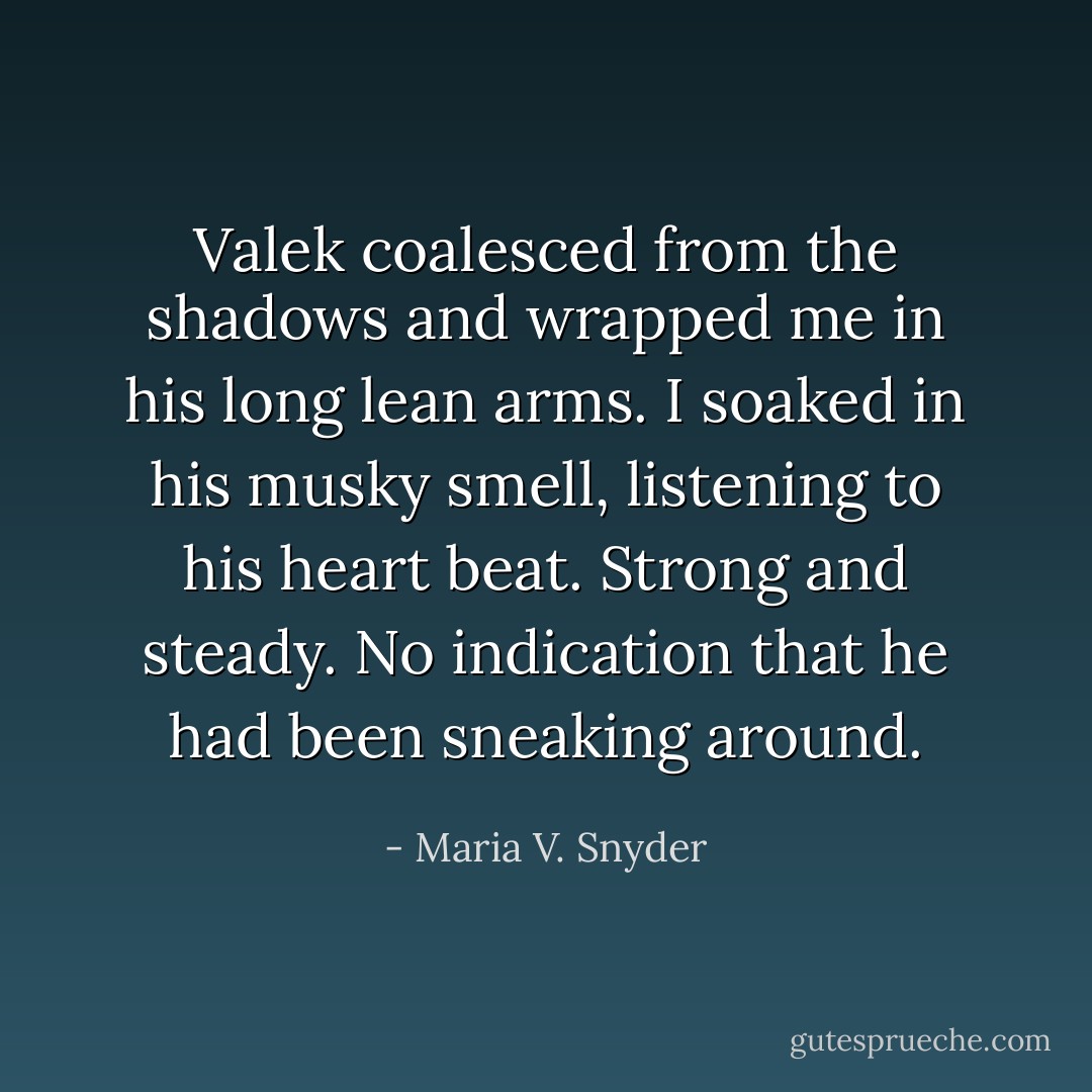 Valek coalesced from the shadows and wrapped me in his long lean arms. I soaked in his musky smell, listening to his heart beat. Strong and steady. No indication that he had been sneaking around. - Maria V. Snyder