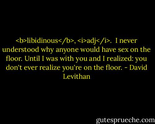 <b>libidinous</b>, <i>adj</i>.<br /><br />I never understood why anyone would have sex on the floor. Until I was with you and I realized: you don't ever realize you're on the floor. - David Levithan