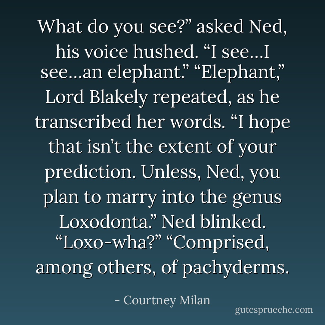 What do you see?” asked Ned, his voice hushed.<br />“I see…I see…an elephant.”<br />“Elephant,” Lord Blakely repeated, as he transcribed her<br />words. “I hope that isn’t the extent of your prediction.<br />Unless, Ned, you plan to marry into the genus Loxodonta.”<br />Ned blinked. “Loxo-wha?”<br />“Comprised, among others, of pachyderms. - Courtney Milan