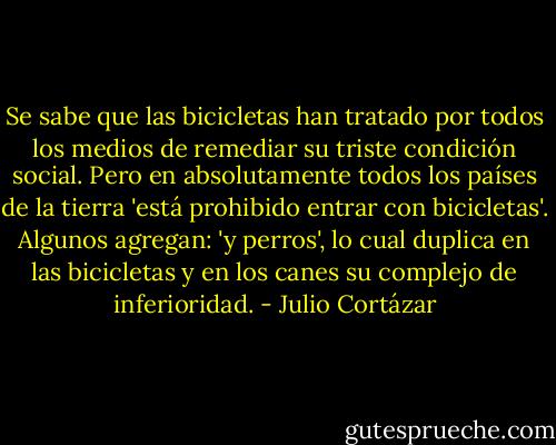Se sabe que las bicicletas han tratado por todos los medios de remediar su triste condición social. Pero en absolutamente todos los países de la tierra 'está prohibido entrar con bicicletas'. Algunos agregan: 'y perros', lo cual duplica en las bicicletas y en los canes su complejo de inferioridad. - Julio Cortázar