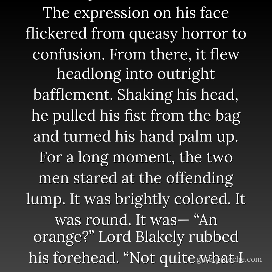 Jenny’s admonition had the desired effect. Ned drew a deep breath and thrust his arm gingerly into the bag, his mouth puckered in distaste. The expression on his face flickered from queasy horror to confusion. From there, it<br />flew headlong into outright bafflement. Shaking his head, he pulled his fist from the bag and turned his hand palm up.<br />For a long moment, the two men stared at the offending lump. It was brightly colored. It was round. It was—<br />“An orange?” Lord Blakely rubbed his forehead. “Not quite what I expected.” He scribbled another notation.<br />“We live in enlightened times,” Jenny murmured. - Courtney Milan