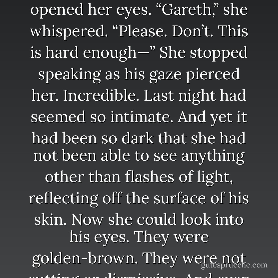 Her fingers clenched against his shoulder blades. “You don’t know what you’re asking.”<br />“Do I not?” He threaded his hands gently around her neck. “I’m asking you to make love with me.”<br />That word again. She opened her eyes. “Gareth,” she whispered. “Please. Don’t. This is hard enough—”<br />She stopped speaking as his gaze pierced her.<br />Incredible. Last night had seemed so intimate. And yet it<br />had been so dark that she had not been able to see anything other than flashes of light, reflecting off the surface<br />of his skin. Now she could look into his eyes. They were golden-brown. They were not cutting or dismissive. And<br />even though she could see the desire smolder inside them, there was something else in them that turned her belly to liquid. - Courtney Milan
