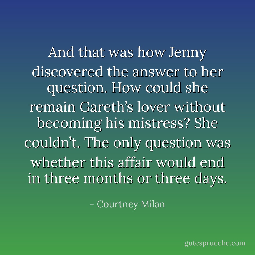And that was how Jenny discovered the answer to her question. How could she remain Gareth’s lover without becoming his mistress?<br />She couldn’t.<br />The only question was whether this affair would end in three months or three days. - Courtney Milan