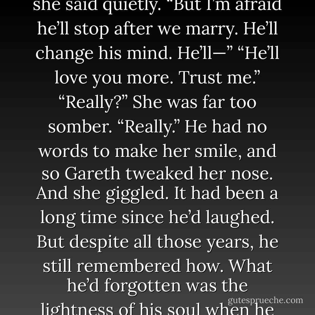 Now come,” he said. “Does your Alex love you back, or is he a hopeless idiot?”<br />“He loves me,” she said quietly. “But I’m afraid he’ll stop after we marry. He’ll change his mind. He’ll—”<br />“He’ll love you more. Trust me.”<br />“Really?” She was far too somber.<br />“Really.” He had no words to make her smile, and so Gareth tweaked her nose.<br />And she giggled.<br />It had been a long time since he’d laughed. But despite all those years, he still remembered how. What he’d<br />forgotten was the lightness of his soul when he did so. The moment was perfect. - Courtney Milan