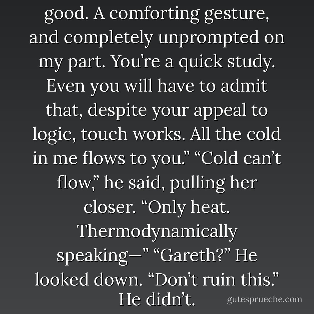 See?” Jenny said. “That was good. A comforting gesture, and completely unprompted on my part. You’re a<br />quick study. Even you will have to admit that, despite your appeal to logic, touch works. All the cold in me flows to you.”<br />“Cold can’t flow,” he said, pulling her closer. “Only heat.<br />Thermodynamically speaking—”<br />“Gareth?”<br />He looked down.<br />“Don’t ruin this.”<br />He didn’t. - Courtney Milan