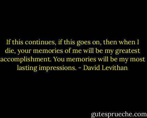If this continues, if this goes on, then when I die, your memories of me will be my greatest accomplishment. You memories will be my most lasting impressions. - David Levithan