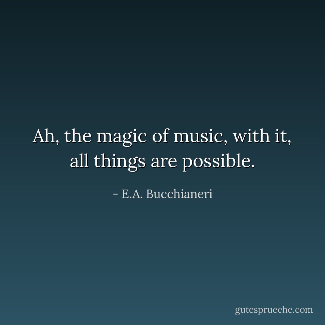 Ah, the magic of music, with it, all things are possible. - E.A. Bucchianeri